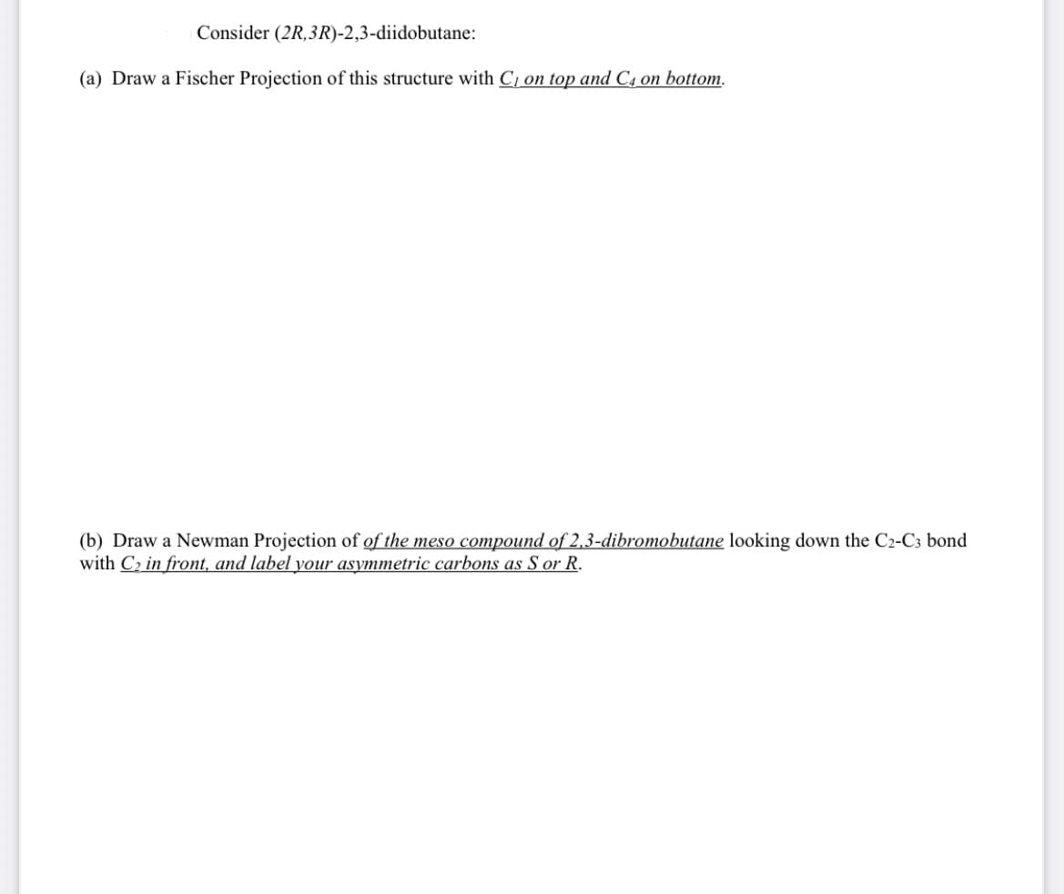 Consider (2R,3R)-2,3-diidobutane:
(a) Draw a Fischer Projection of this structure with C, on top and C, on bottom.
(b) Draw a Newman Projection of of the meso compound of 2,3-dibromobutane looking down the C2-C3 bond
with C2 in front, and label your asymmetric carbons as S or R.
