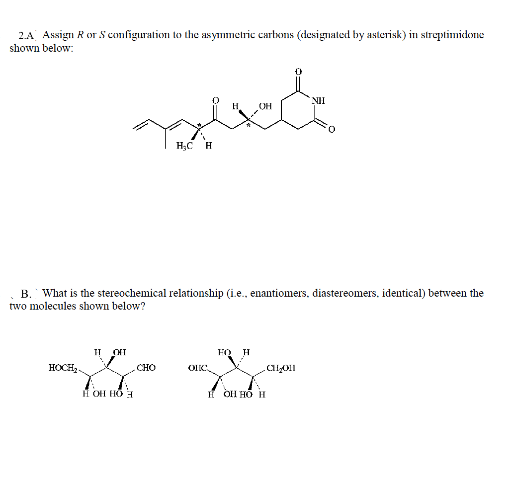 2.A Assign R or S configuration to the asymmetric carbons (designated by asterisk) in streptimidone
shown below:
NH
H
OH
H3C
H
B. What is the stereochemical relationship (i.e., enantiomers, diastereomers, identical) between the
two molecules shown below?
H
OH
НО
H
HOCH,.
CHO
OHC.
CH,OH
È OH HÔ H
н онНО н
