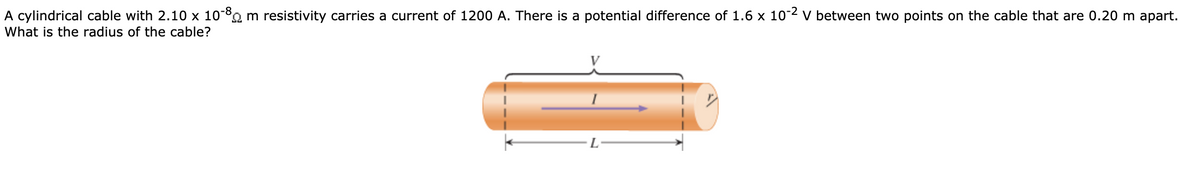 A cylindrical cable with 2.10 x 10-8 m resistivity carries a current of 1200 A. There is a potential difference of 1.6 x 10-2 v between two points on the cable that are 0.20 m apart.
What is the radius of the cable?
