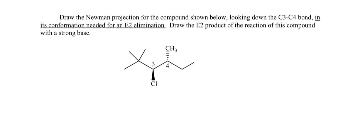 Draw the Newman projection for the compound shown below, looking down the C3-C4 bond, in
its conformation needed for an E2 elimination. Draw the E2 product of the reaction of this compound
with a strong base.
CH3
3
CI
