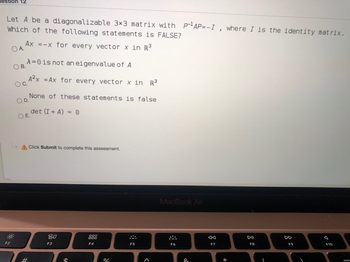 destion 12
Let A be a diagonalizable 3x3 mat rix with P-AP=-I, where I is the identity matrix.
Which of the following statements is FALSE?
Ax =-x for every vector x in R
O A.
A=0 is not an eigenvalue of A
В.
Ax =Ax for every vector x in R
OC.
None of these statements is false
O D.
det (I + A) = 0
O E.
A Click Submit to complete this assessment.
MacBook Air
吕0
DII
DD
F2
F3
F4
F5
F6
F7
F8
F9
F10
%23
