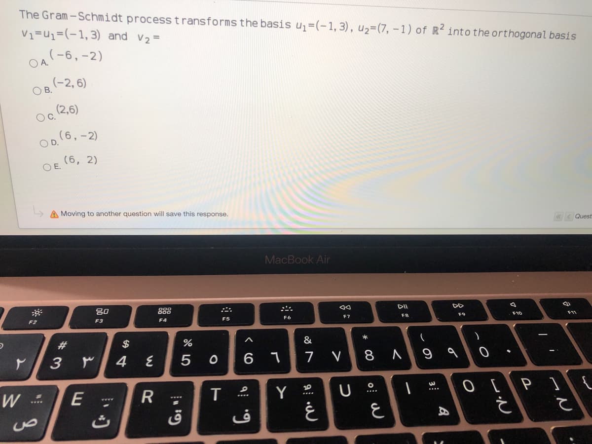 The Gram-Schmidt process transforms the basis u=(-1,3), u2=(7, -1) of R into the orthogonal basis
V1=u1=(-1,3) and v2=
((6,-2)
O A.
(-2, 6)
O B.
(2,6)
OC.
(6,-2)
(6, 2)
O E.
L> A Moving to another question will save this response.
«< Quest
MacBook Air
吕0
888
F10
F11
F6
F7
F8
F3
F4
F5
F2
*
23
$
5
6 1
7
V
8
O [P]{
20
W
E
T
Y
ق
3
