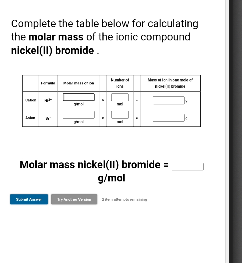 Complete the table below for calculating
the molar mass of the ionic compound
nickel(II) bromide.
Number of
Mass of ion in one mole of
Formula
Molar mass of ion
ions
nickel(II) bromide
Cation
Ni2+
g
g/mol
mol
Anion
Br
g/mol
mol
Molar mass nickel(II) bromide =
g/mol
Submit Answer
Try Another Version
2 item attempts remaining
