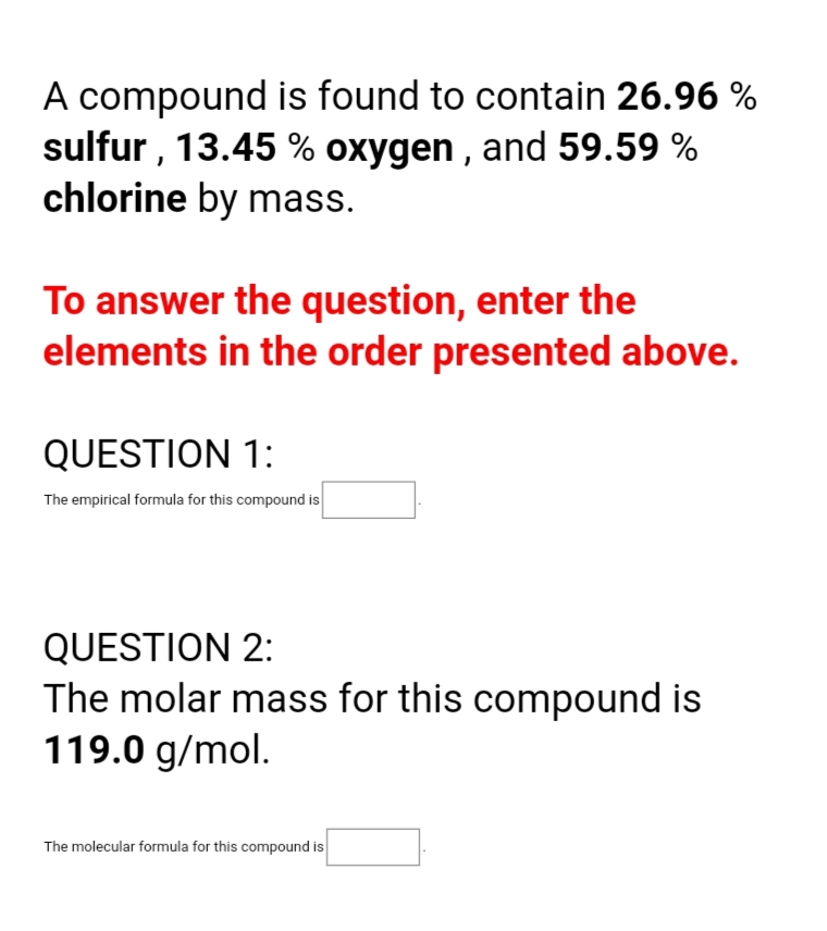 A compound is found to contain 26.96 %
sulfur , 13.45 % oxygen , and 59.59 %
chlorine by mass.
To answer the question, enter the
elements in the order presented above.
QUESTION 1:
The empirical formula for this compound is
QUESTION 2:
The molar mass for this compound is
119.0 g/mol.
The molecular formula for this compound is
