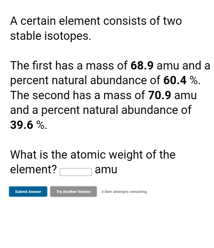 A certain element consists of two
stable isotopes.
The first has a mass of 68.9 amu and a
percent natural abundance of 60.4 %.
The second has a mass of 70.9 amu
and a percent natural abundance of
39.6 %.
What is the atomic weight of the
element?
amu
Submit Answer
Try Another Version
3 item attempts remaining
