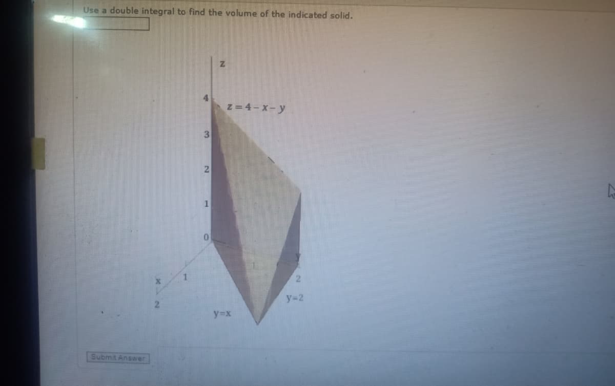 Use a double integral to find the volume of the indicated solid.
4
z=4-X-y
3
y=2
2.
y=x
Submit Answer
