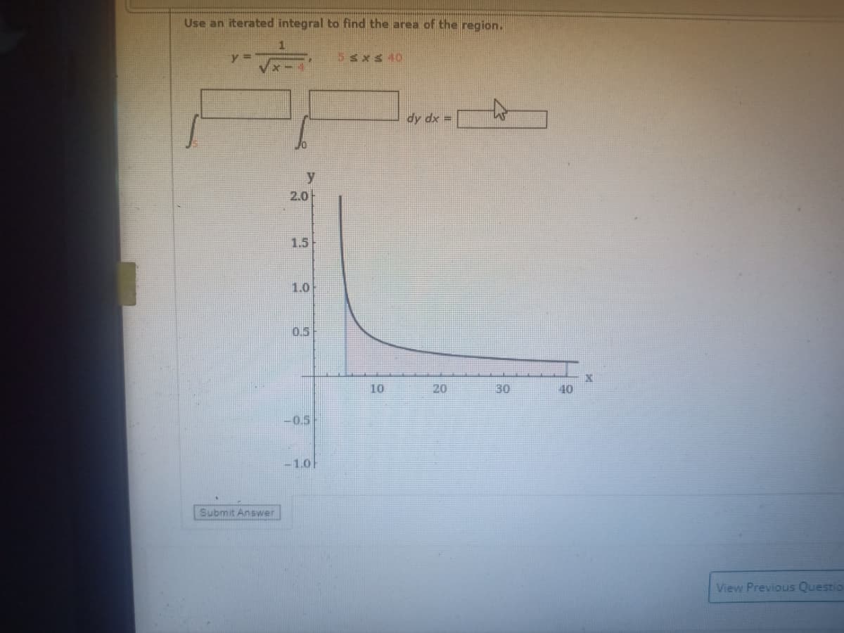 Use an iterated integral to find the area of the region.
y =
5sxs 40
dy dx =
y
2.0-
1.5
1.0
0.5
10
20
30
40
-0.5
-1.0
Submit Answer
View Previous Questio
