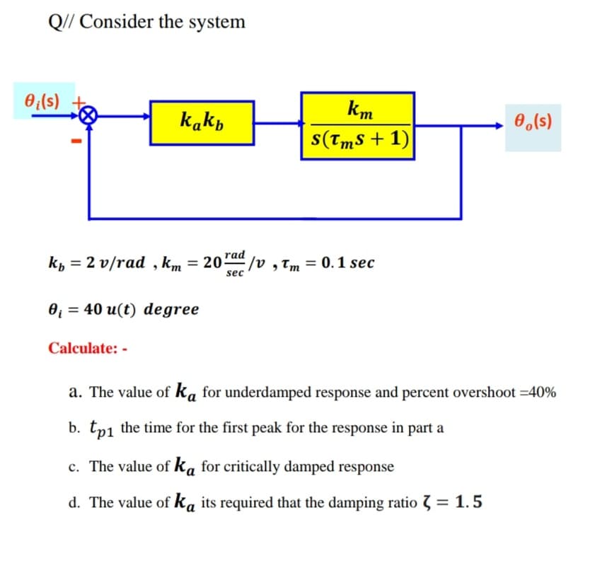 Q// Consider the system
0;(s)
km
kakp
0,(s)
s(Tms + 1)
kp = 2 v/rad , km = 20"ad
/v ,Tm = 0. 1 sec
sec
0 = 40 u(t) degree
Calculate: -
a. The value of ka for underdamped response and percent overshoot =40%
b. tp1 the time for the first peak for the response in part a
c. The value of ka for critically damped response
d. The value of ka its required that the damping ratio 3 = 1.5
