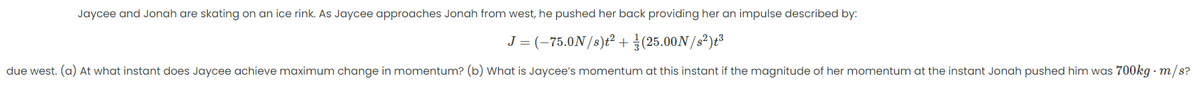 Jaycee and Jonah are skating on an ice rink. As Jaycee approaches Jonah from west, he pushed her back providing her an impulse described by:
J = (-75.0N/8)ť² +(25.00N/s²)t³
due west. (a) At what instant does Jaycee achieve maximum change in momentum? (b) What is Jaycee's momentum at this instant if the magnitude of her momentum at the instant Jonah pushed him was 700kg - m/s?
