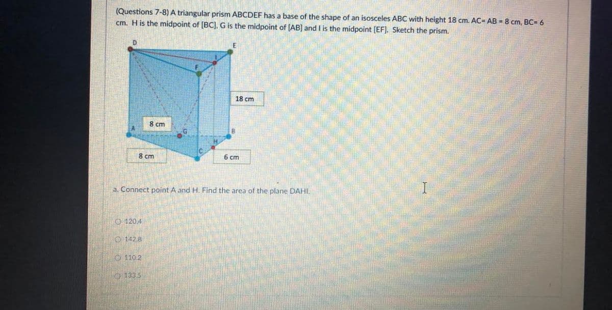 (Questions 7-8) A triangular prism ABCDEF has a base of the shape of an isosceles ABC with height 18 cm. AC= AB = 8 cm, BC= 6
cm. H is the midpoint of [BC], G is the midpoint of (AB) and l is the midpoint [EF]. Sketch the prism.
18 cm
8 cm
8 cm
6 cm
a. Connect point A and H. Find the area of the plane DAHI.
O 120.4
O 142.8
O 110.2
O 133 5
