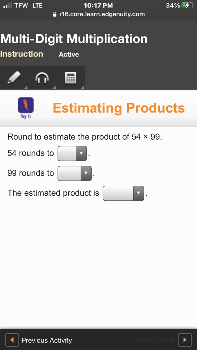 ll TFW LTE
10:17 PM
34%
A r16.core.learn.edgenuity.com
Multi-Digit Multiplication
Instruction
Active
Estimating Products
Try It
Round to estimate the product of 54 x 99.
54 rounds to
99 rounds to
The estimated product is
Previous Activity
Next Activity
