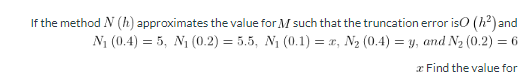 If the method N (h) approximates the value for M such that the truncation error iso (h²) and
N1 (0.4) = 5, N1 (0.2) = 5.5, N1 (0.1) = x, N2 (0.4) = y, and N2 (0.2) = 6
%3D
%3D
x Find the value for

