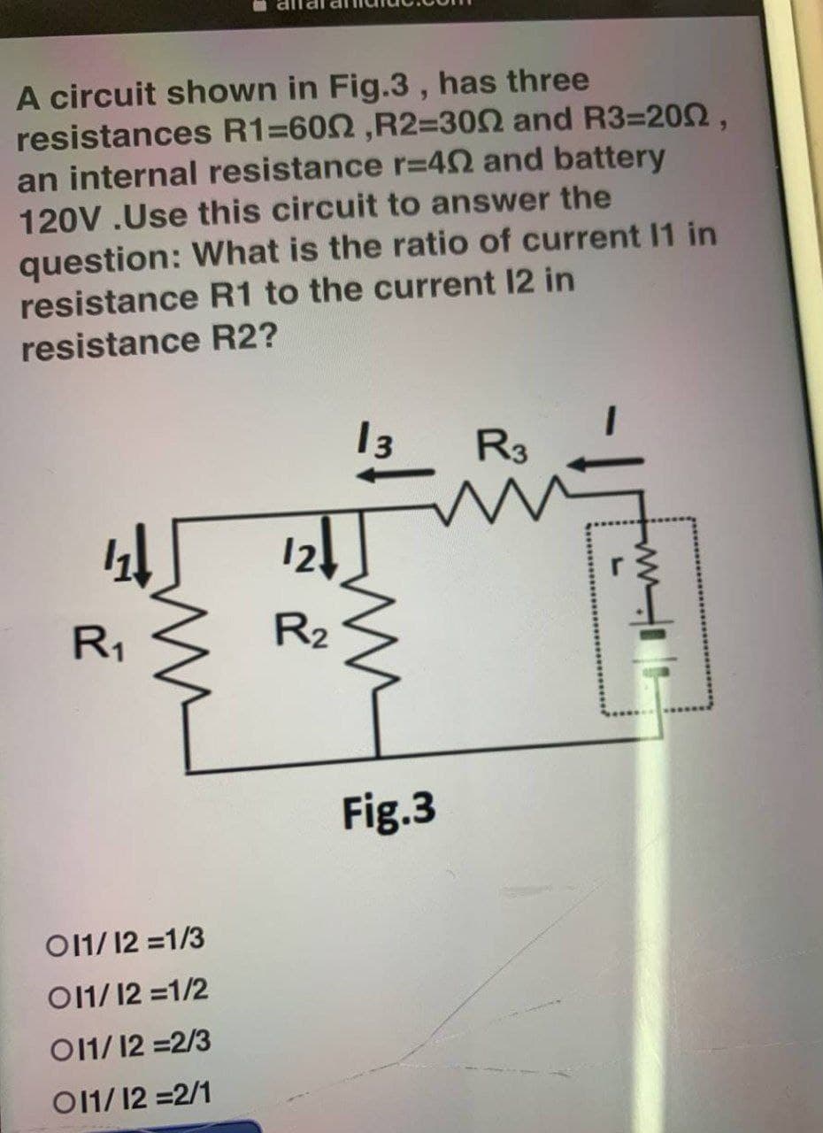 A circuit shown in Fig.3, has three
resistances R1=6002 ,R2=3002 and R3-2002,
an internal resistance r=402 and battery
120V .Use this circuit to answer the
question: What is the ratio of current 11 in
resistance R1 to the current 12 in
resistance R2?
13
R3
4↓
R₁
011/12 = 1/3
011/12 = 1/2
011/12 = 2/3
011/12 = 2/1
12
R₂
Fig.3