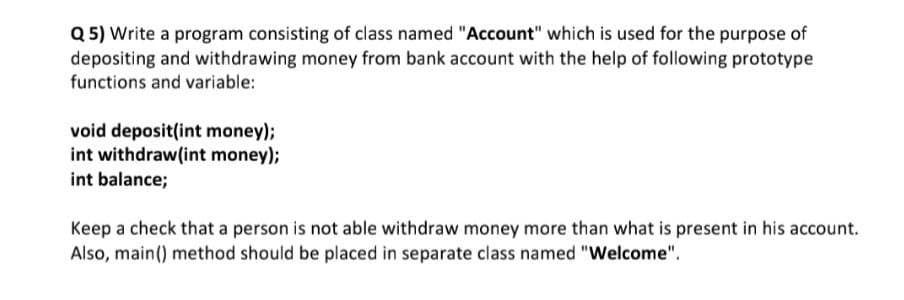 Q 5) Write a program consisting of class named "Account" which is used for the purpose of
depositing and withdrawing money from bank account with the help of following prototype
functions and variable:
void deposit(int money);
int withdraw(int money);
int balance;
Keep a check that a person is not able withdraw money more than what is present in his account.
Also, main() method should be placed in separate class named "Welcome".