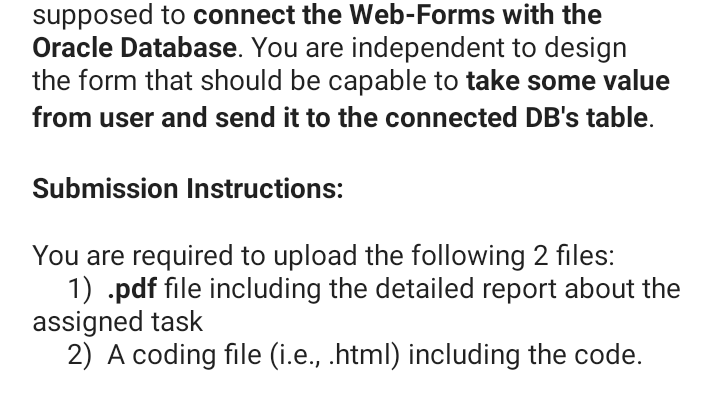 supposed to connect the Web-Forms with the
Oracle Database. You are independent to design
the form that should be capable to take some value
from user and send it to the connected DB's table.
Submission Instructions:
You are required to upload the following 2 files:
1) .pdf file including the detailed report about the
assigned task
2) A coding file (i.e., .html) including the code.
