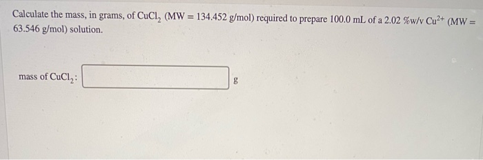 Calculate the mass, in grams, of CuCl, (MW = 134.452 g/mol) required to prepare 100.0 mL of a 2.02 %w/v Cu²+ (MW =
%3D
63.546 g/mol) solution.
