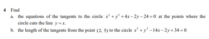 4 Find
a. the equations of the tangents to the circle x? + y² + 4x – 2y – 24 = 0 at the points where the
circle cuts the line y = x.
b. the length of the tangents from the point (2, 5) to the circle x² +y -14x– 2y+ 34 = 0
