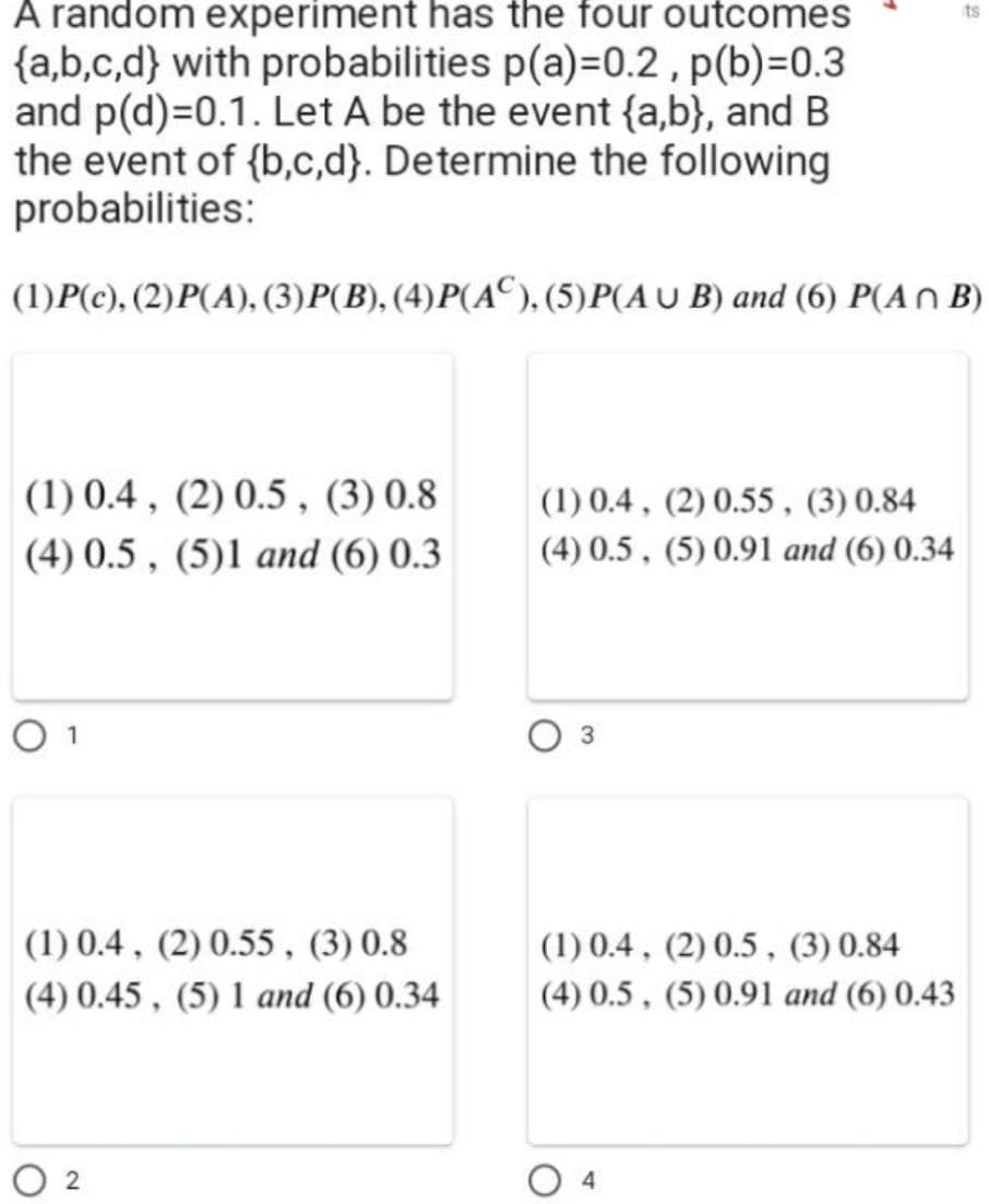 A random experiment has the four outcomes
{a,b,c,d) with probabilities p(a)=0.2, p(b)=0.3
and p(d)=0.1. Let A be the event {a,b), and B
the event of {b,c,d). Determine the following
probabilities:
(1)P(c), (2)P(A), (3)P(B), (4)P(AC), (5)P(AUB) and (6) P(An B)
(1) 0.4, (2) 0.5, (3) 0.8
(4) 0.5, (5)1 and (6) 0.3
O 1
(1) 0.4, (2) 0.55, (3) 0.8
(4) 0.45, (5) 1 and (6) 0.34
2
(1) 0.4, (2) 0.55, (3) 0.84
(4) 0.5, (5) 0.91 and (6) 0.34
3
(1) 0.4, (2) 0.5, (3) 0.84
(4) 0.5, (5) 0.91 and (6) 0.43
its