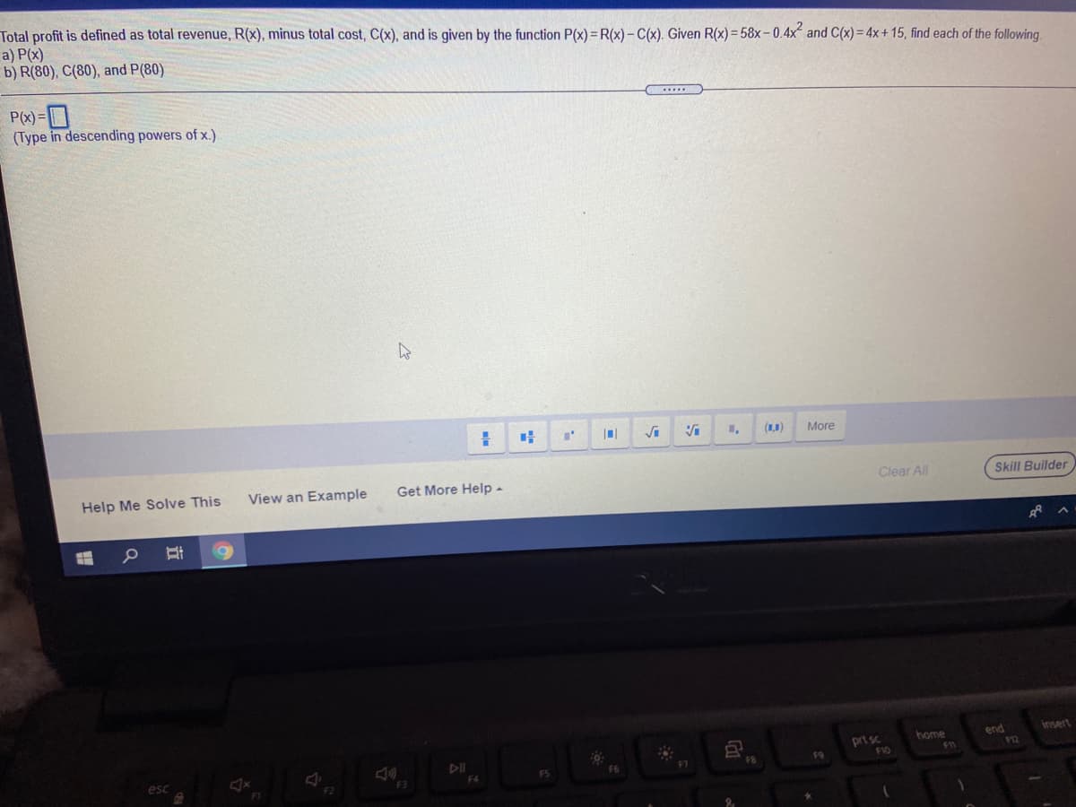 Total profit is defined as total revenue, R(x), minus total cost, C(x), and is given by the function P(x) = R(x)- C(x). Given R(x)= 58x-0.4x and C(x) = 4x + 15, find each of the following.
a) P(x)
b) R(80), C(80), and P(80)
P(x)=D
(Type in descending powers of x.)
(1,1)
More
Help Me Solve This
View an Example
Get More Help -
Clear All
Skill Builder
Insert
end
P12
home
prt sc
F10
411
esc
F3
F5
F4
