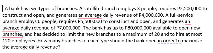 |A bank has two types of branches. A satellite branch employs 3 people, requires P2,500,000 to
construct and open, and generates an average daily revenue of P4,000,000. A full-service
branch employs 6 people, requires P5,500,000 to construct and open, and generates an
average daily revenue of P7,000,000. The bank has up to P80,000,000 available to open new
branches, and has decided to limit the new branches to a maximum of 20 and to hire at most
120 employees. How many branches of each type should the bank open in order to maximize
the average daily revenue?
