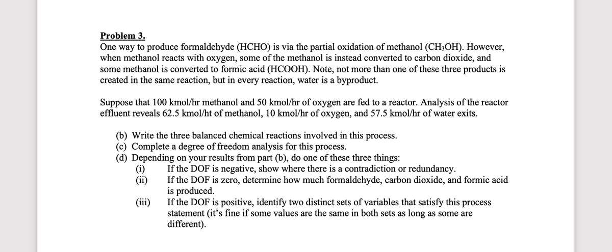 Problem 3.
One way to produce formaldehyde (HCHO) is via the partial oxidation of methanol (CH3OH). However,
when methanol reacts with oxygen, some of the methanol is instead converted to carbon dioxide, and
some methanol is converted to formic acid (HCOOH). Note, not more than one of these three products is
created in the same reaction, but in every reaction, water is a byproduct.
Suppose that 100 kmol/hr methanol and 50 kmol/hr of oxygen are fed to a reactor. Analysis of the reactor
effluent reveals 62.5 kmol/ht of methanol, 10 kmol/hr of oxygen, and 57.5 kmol/hr of water exits.
(b) Write the three balanced chemical reactions involved in this process.
(c) Complete a degree of freedom analysis for this process.
(d) Depending on your results from part (b), do one of these three things:
(i)
(ii)
(iii)
If the DOF is negative, show where there is a contradiction or redundancy.
If the DOF is zero, determine how much formaldehyde, carbon dioxide, and formic acid
is produced.
If the DOF is positive, identify two distinct sets of variables that satisfy this process
statement (it's fine if some values are the same in both sets as long as some are
different).