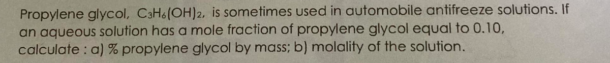 Propylene glycol, C3H6(OH)2, is sometimes used in automobile antifreeze solutions. If
an aqueous solution has a mole fraction of propylene glycol equal to 0.10,
calculate : a) % propylene glycol by mass; b) molality of the solution.
