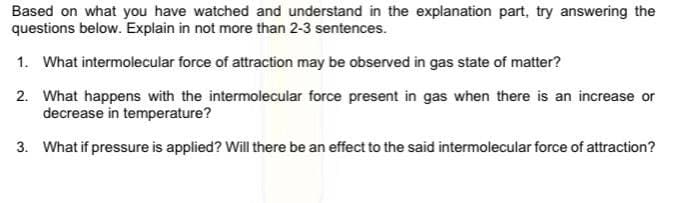 Based on what you have watched and understand in the explanation part, try answering the
questions below. Explain in not more than 2-3 sentences.
1. What intermolecular force of attraction may be observed in gas state of matter?
2. What happens with the intermolecular force present in gas when there is an increase or
decrease in temperature?
3. What if pressure is applied? Will there be an effect to the said intermolecular force of attraction?
