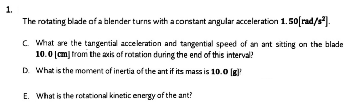 1.
The rotating blade of a blender turns with a constant angular acceleration 1. 50[rad/s²].
C. What are the tangential acceleration and tangential speed of an ant sitting on the blade
10.0 [cm] from the axis of rotation during the end of this interval?
D. What is the moment of inertia of the ant if its mass is 10.0 [g]?
E. What is the rotational kinetic energy of the ant?
