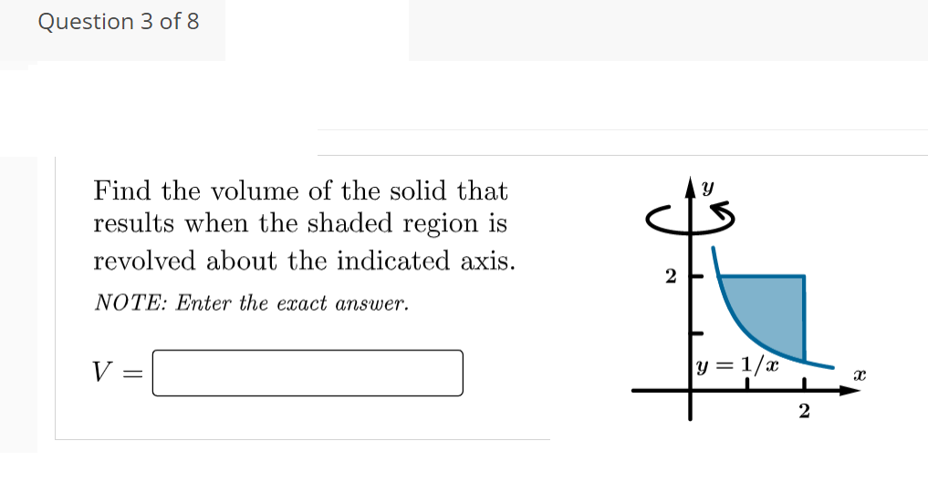 Question 3 of 8
Find the volume of the solid that
results when the shaded region is
revolved about the indicated axis.
2
NOTE: Enter the exact answer.
V
y = 1/x
2
