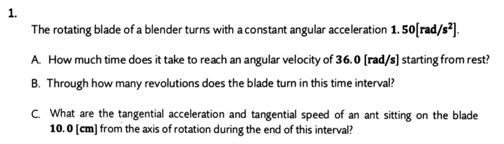1.
The rotating blade of a blender turns with a constant angular acceleration 1. 50[rad/s²].
A. How much time does it take to reach an angular velocity of 36.0 [rad/s] starting from rest?
B. Through how many revolutions does the blade turn in this time interval?
C. What are the tangential acceleration and tangential speed of an ant sitting on the blade
10.0 [cm] from the axis of rotation during the end of this interval?
