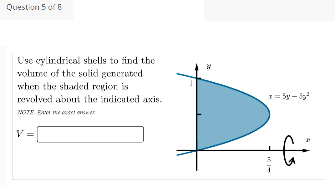 Question 5 of 8
Use cylindrical shells to find the
volume of the solid generated
when the shaded region is
1
revolved about the indicated axis.
x = 5y – 5y²
NOTE: Enter the exact answer.
V =
4
