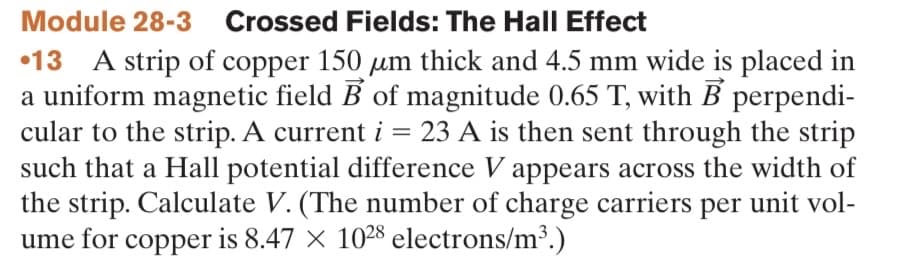 Module 28-3 Crossed Fields: The Hall Effect
13 A strip of copper 150 μm thick and 4.5 mm wide is placed in
a uniform magnetic field B of magnitude 0.65 T, with B perpendi-
cular to the strip. A current i = 23 A is then sent through the strip
such that a Hall potential difference V appears across the width of
the strip. Calculate V. (The number of charge carriers per unit vol-
ume for copper is 8.47 × 10²8 electrons/m³.)