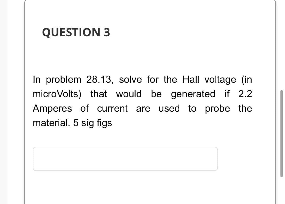 QUESTION 3
In problem 28.13, solve for the Hall voltage (in
microVolts) that would be generated if 2.2
Amperes of current are used to probe the
material. 5 sig figs