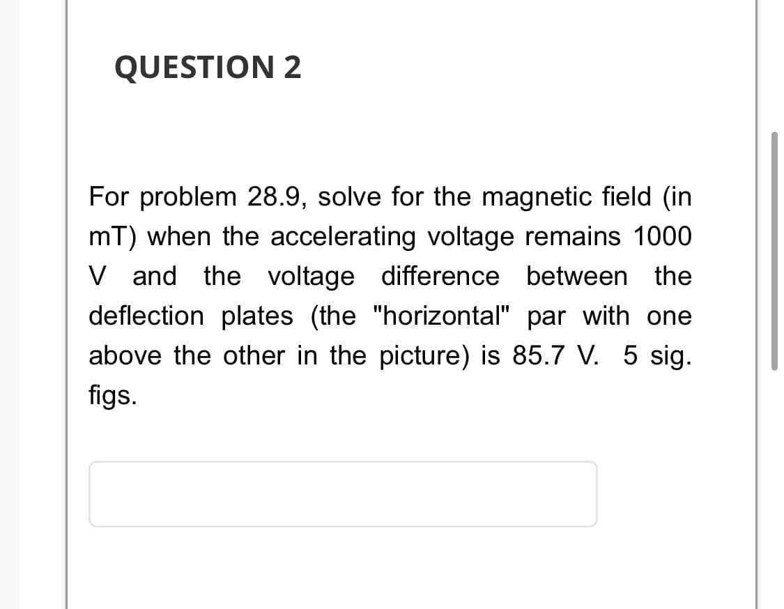 QUESTION 2
For problem 28.9, solve for the magnetic field (in
mT) when the accelerating voltage remains 1000
V and the voltage difference between the
deflection plates (the "horizontal" par with one
above the other in the picture) is 85.7 V. 5 sig.
figs.