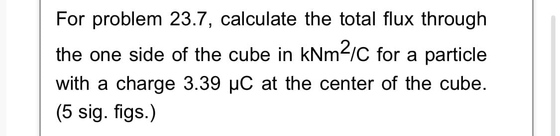 For problem 23.7, calculate the total flux through
the one side of the cube in kNm²/C for a particle
with a charge 3.39 µC at the center of the cube.
(5 sig. figs.)
