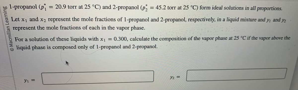 O Macmillan Learning
1-propanol (p₁ = 20.9 torr at 25 °C) and 2-propanol (P₂ = 45.2 torr at 25 °C) form ideal solutions in all proportions.
Let x₁ and x2 represent the mole fractions of 1-propanol and 2-propanol, respectively, in a liquid mixture and y₁ and y2
represent the mole fractions of each in the vapor phase.
For a solution of these liquids with x₁ = 0.300, calculate the composition of the vapor phase at 25 °C if the vapor above the
liquid phase is composed only of 1-propanol and 2-propanol.
y1 =
1/₂ =