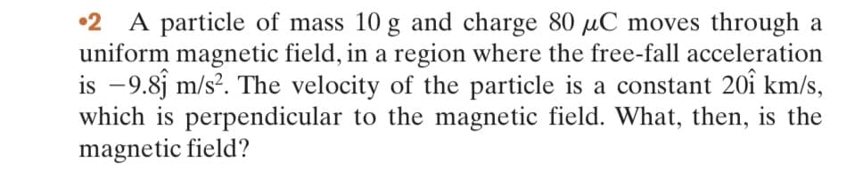 2 A particle of mass 10 g and charge 80 μC moves through a
uniform magnetic field, in a region where the free-fall acceleration
is −9.8 m/s². The velocity of the particle is a constant 201 km/s,
which is perpendicular to the magnetic field. What, then, is the
magnetic field?