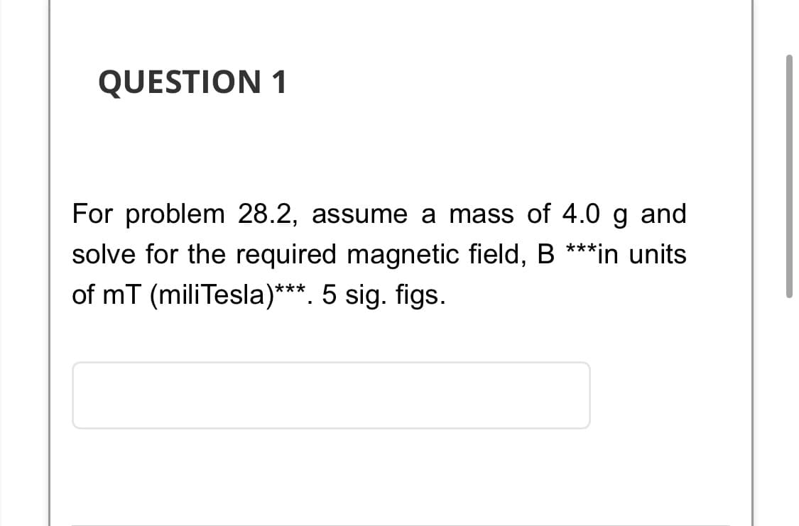 QUESTION 1
and
For problem 28.2, assume a mass of 4.0
solve for the required magnetic field, B ***in units
of mT (mili Tesla)***. 5 sig. figs.