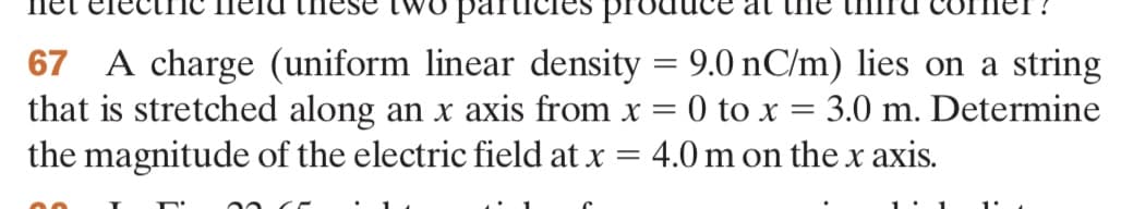 articles
67 A charge (uniform linear density = 9.0 nC/m) lies on a string
that is stretched along an x axis from x = 0 to x = 3.0 m. Determine
the magnitude of the electric field at x = 4.0 m on the x axis.
00
