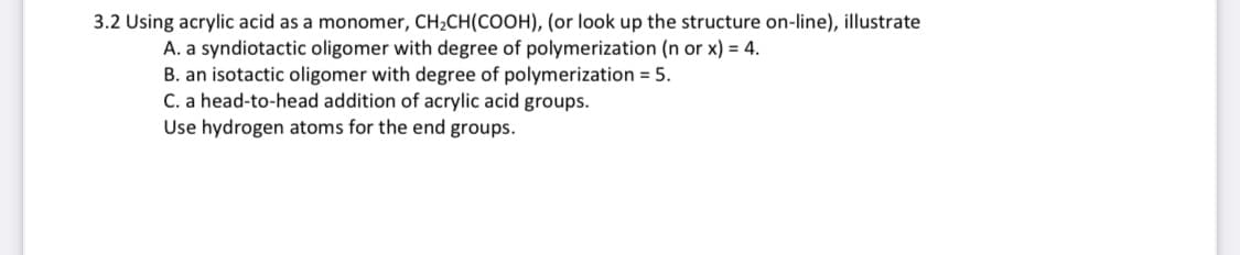 3.2 Using acrylic acid as a monomer, CH₂CH(COOH), (or look up the structure on-line), illustrate
A. a syndiotactic oligomer with degree of polymerization (n or x) = 4.
B. an isotactic oligomer with degree of polymerization = 5.
C. a head-to-head addition of acrylic acid groups.
Use hydrogen atoms for the end groups.