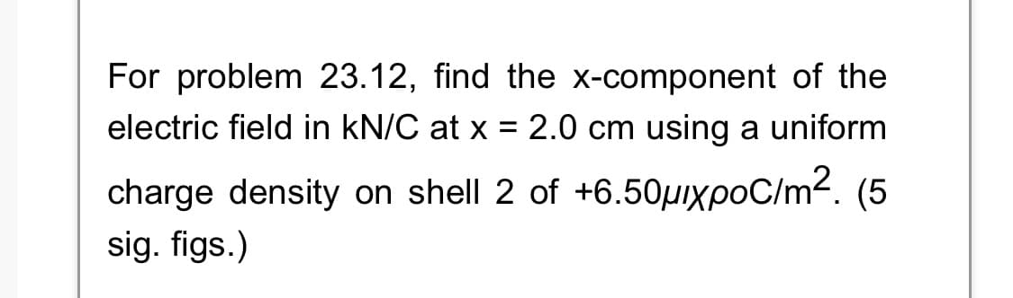 For problem 23.12, find the x-component of the
electric field in kN/C at x = 2.0 cm using a uniform
charge density on shell 2 of +6.50μxpoC/m². (5
sig. figs.)
