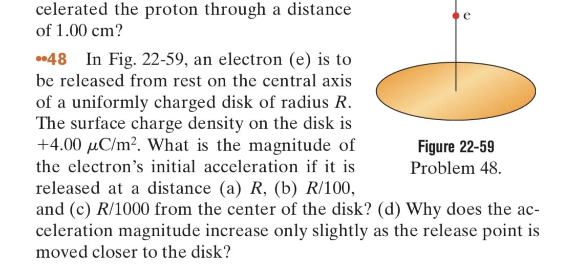 celerated the proton through a distance
of 1.00 cm?
e
48 In Fig. 22-59, an electron (e) is to
be released from rest on the central axis
of a uniformly charged disk of radius R.
The surface charge density on the disk is
+4.00 μC/m². What is the magnitude of
the electron's initial acceleration if it is
released at a distance (a) R, (b) R/100,
and (c) R/1000 from the center of the disk? (d) Why does the ac-
celeration magnitude increase only slightly as the release point is
moved closer to the disk?
Figure 22-59
Problem 48.
