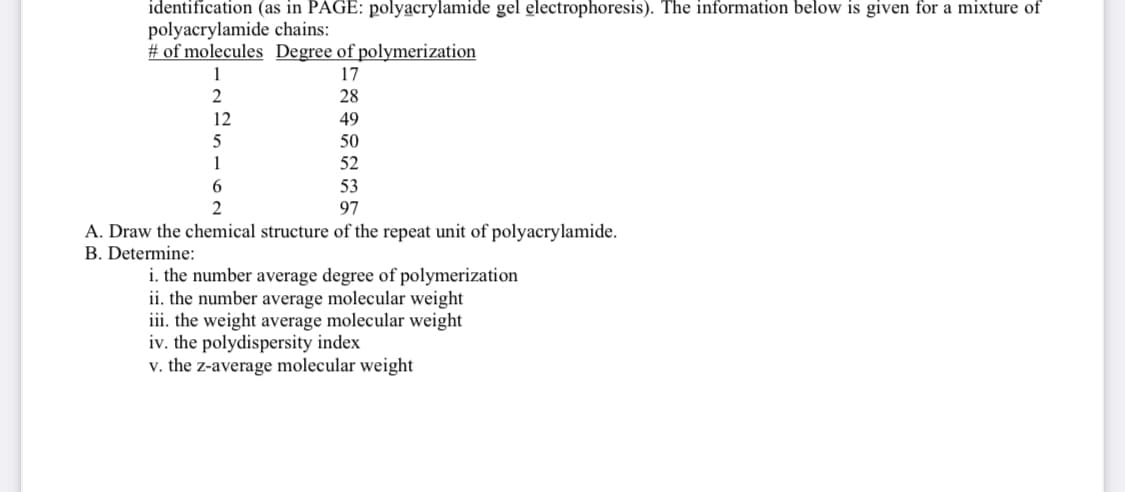 identification (as in PAGE: polyacrylamide gel electrophoresis). The information below is given for a mixture of
polyacrylamide chains:
# of molecules Degree of polymerization
17
28
49
50
52
53
97
2
12
5
1
6
2
A. Draw the chemical structure of the repeat unit of polyacrylamide.
B. Determine:
i. the number average degree of polymerization
ii. the number average molecular weight
iii. the weight average molecular weight
iv. the polydispersity index
v. the z-average molecular weight