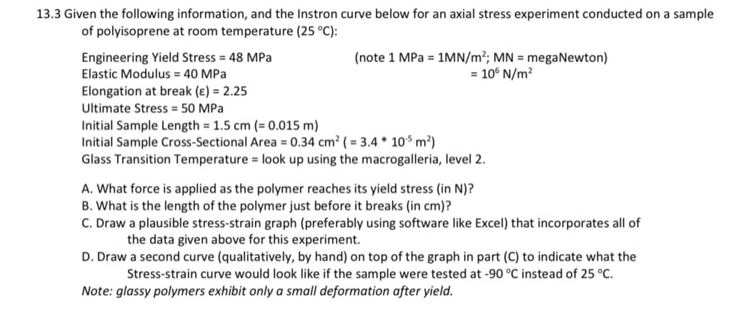 13.3 Given the following information, and the Instron curve below for an axial stress experiment conducted on a sample
of polyisoprene at room temperature (25 °C):
Engineering Yield Stress = 48 MPa
Elastic Modulus = 40 MPa
Elongation at break (e) = 2.25
Ultimate Stress = 50 MPa
(note 1 MPa = 1MN/m²; MN = megaNewton)
= 106 N/m²
Initial Sample Length = 1.5 cm (= 0.015 m)
Initial Sample Cross-Sectional Area = 0.34 cm² (= 3.4 * 105 m²)
Glass Transition Temperature = look up using the macrogalleria, level 2.
A. What force is applied as the polymer reaches its yield stress (in N)?
B. What is the length of the polymer just before it breaks (in cm)?
C. Draw a plausible stress-strain graph (preferably using software like Excel) that incorporates all of
the data given above for this experiment.
D. Draw a second curve (qualitatively, by hand) on top of the graph in part (C) to indicate what the
Stress-strain curve would look like if the sample were tested at -90 °C instead of 25 °C.
Note: glassy polymers exhibit only a small deformation after yield.