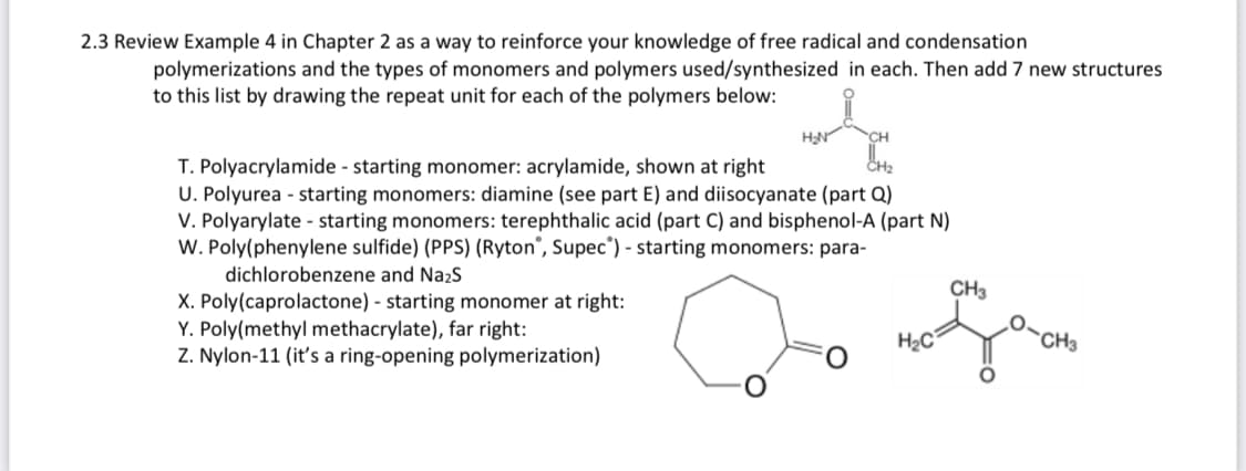 2.3 Review Example 4 in Chapter 2 as a way to reinforce your knowledge of free radical and condensation
polymerizations and the types of monomers and polymers used/synthesized in each. Then add 7 new structures
to this list by drawing the repeat unit for each of the polymers below:
H₂N
T. Polyacrylamide - starting monomer: acrylamide, shown at right
U. Polyurea - starting monomers: diamine (see part E) and diisocyanate (part Q)
V. Polyarylate - starting monomers: terephthalic acid (part C) and bisphenol-A (part N)
W. Poly(phenylene sulfide) (PPS) (Ryton, Supec") - starting monomers: para-
dichlorobenzene and Na₂S
X. Poly(caprolactone) - starting monomer at right:
Y. Poly(methyl methacrylate), far right:
Z. Nylon-11 (it's a ring-opening polymerization)
H₂C
CH3
CH3