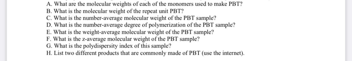 A. What are the molecular weights of each of the monomers used to make PBT?
B. What is the molecular weight of the repeat unit PBT?
C. What is the number-average molecular weight of the PBT sample?
D. What is the number-average degree of polymerization of the PBT sample?
E. What is the weight-average molecular weight of the PBT sample?
F. What is the z-average molecular weight of the PBT sample?
G. What is the polydispersity index of this sample?
H. List two different products that are commonly made of PBT (use the internet).