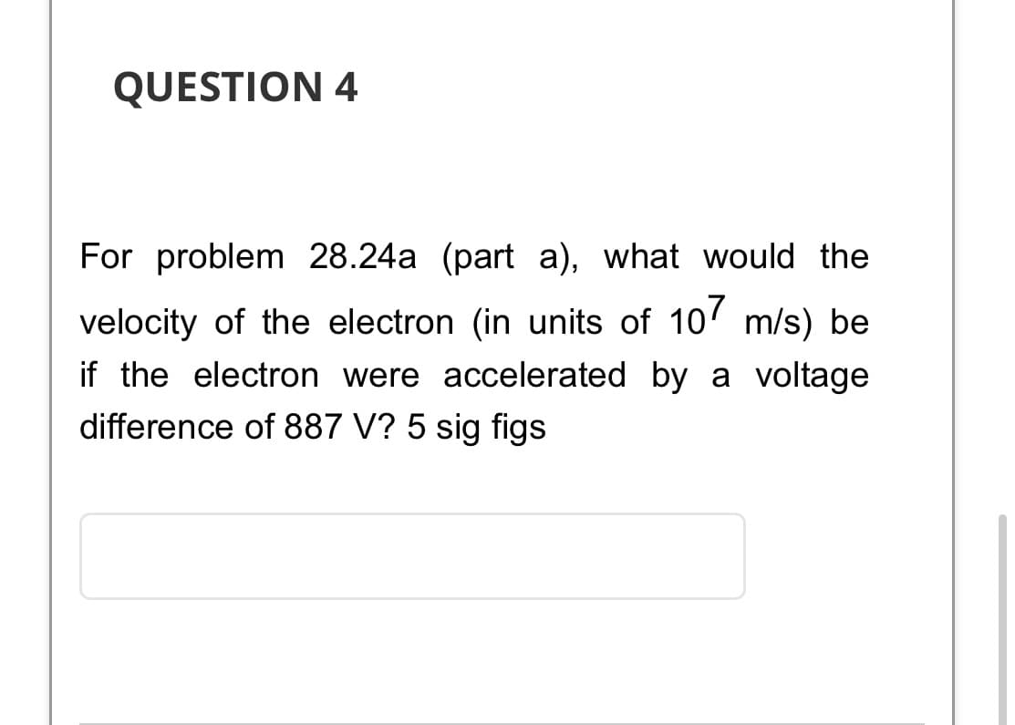 QUESTION 4
For problem 28.24a (part a), what would the
velocity of the electron (in units of 107 m/s) be
if the electron were accelerated by a voltage
difference of 887 V? 5 sig figs