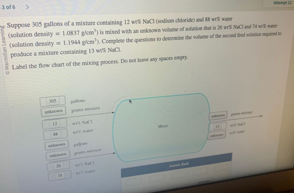 3 of 6
© Macmillan Learning
>
Suppose 305 gallons of a mixture containing 12 wt% NaCl (sodium chloride) and 88 wt% water
(solution density = 1.0837 g/cm³) is mixed with an unknown volume of solution that is 26 wt% NaCl and 74 wt% water
(solution density = 1.1944 g/cm³). Complete the questions to determine the volume of the second feed solution required to
produce a mixture containing 13 wt% NaCl.
Label the flow chart of the mixing process. Do not leave any spaces empty.
305
unknown
12
88
unknown
unknown
26
74
gallons
grams mixture
wt% NaCl
wt% water
gallons
grams mixture
wt% NaCl
wt% water
Mixer
Answer Bank
unknown
13
unknown
grams mixture
wt% NaCl
Attempt 12
wt water