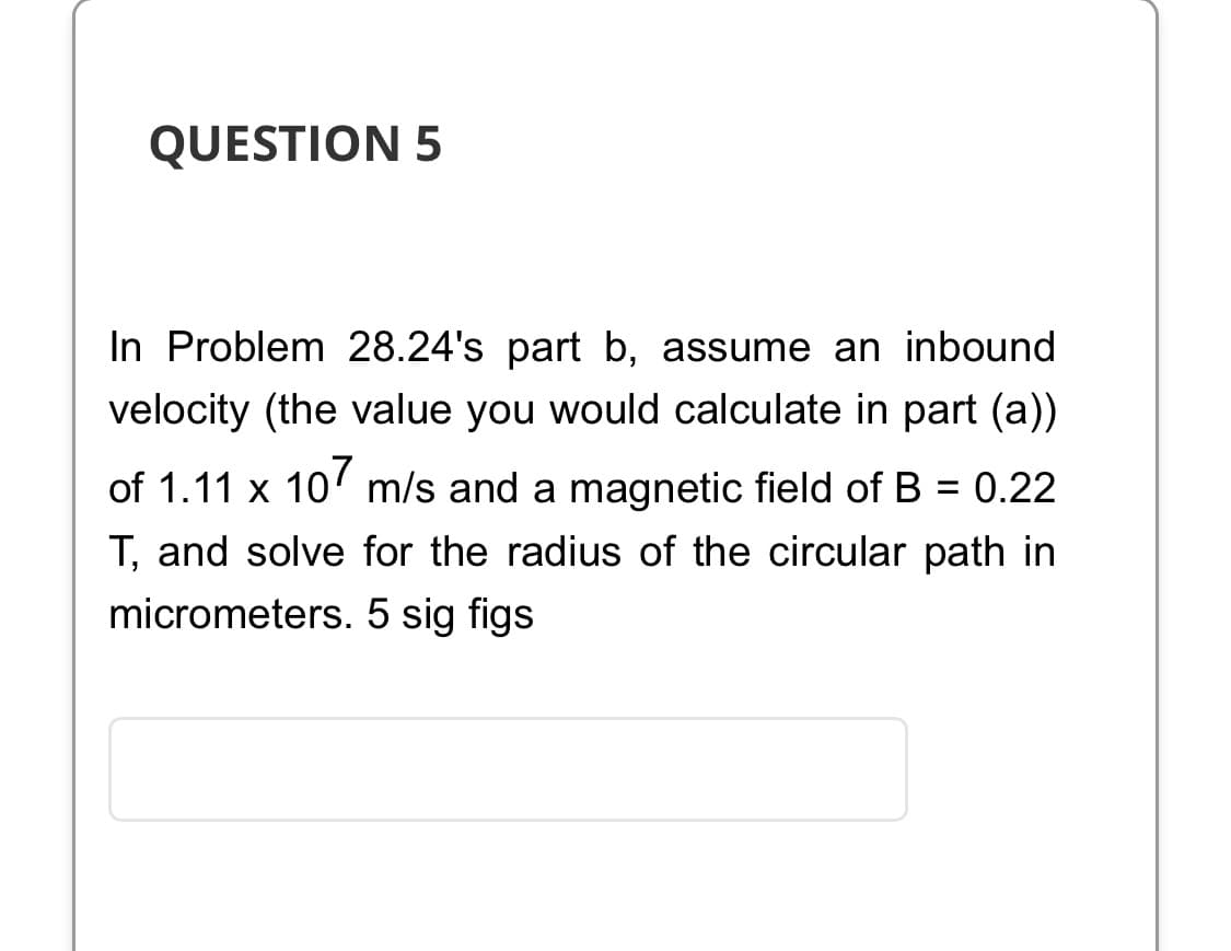 QUESTION 5
In Problem 28.24's part b, assume an inbound
velocity (the value you would calculate in part (a))
of 1.11 x 107 m/s and a magnetic field of B = 0.22
T, and solve for the radius of the circular path in
micrometers. 5 sig figs