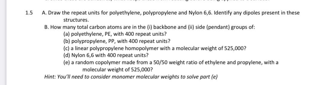 1.5
A. Draw the repeat units for polyethylene, polypropylene and Nylon 6,6. Identify any dipoles present in these
structures.
B. How
many total carbon atoms are in the (i) backbone and (ii) side (pendant) groups of:
(a) polyethylene, PE, with 400 repeat units?
(b) polypropylene, PP, with 400 repeat units?
(c) a linear polypropylene homopolymer with a molecular weight of 525,000?
(d) Nylon 6,6 with 400 repeat units?
(e) a random copolymer made from a 50/50 weight ratio of ethylene and propylene, with a
molecular weight of 525,000?
Hint: You'll need to consider monomer molecular weights to solve part (e)
